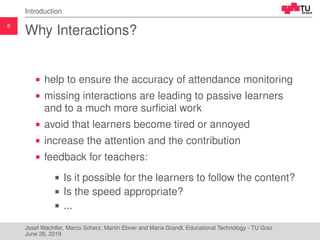 6
Introduction
Why Interactions?
help to ensure the accuracy of attendance monitoring
missing interactions are leading to passive learners
and to a much more surﬁcial work
avoid that learners become tired or annoyed
increase the attention and the contribution
feedback for teachers:
Is it possible for the learners to follow the content?
Is the speed appropriate?
...
Josef Wachtler, Marco Scherz, Martin Ebner and Maria Grandl, Educational Technology - TU Graz
June 26, 2019
 