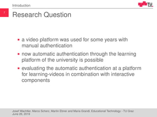 7
Introduction
Research Question
a video platform was used for some years with
manual authentication
now automatic authentication through the learning
platform of the university is possible
evaluating the automatic authentication at a platform
for learning-videos in combination with interactive
components
Josef Wachtler, Marco Scherz, Martin Ebner and Maria Grandl, Educational Technology - TU Graz
June 26, 2019
 