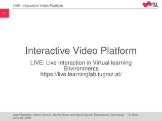 8
LIVE: Interactive Video Platform
Interactive Video Platform
LIVE: Live Interaction in Virtual learning
Environments
https://live.learninglab.tugraz.at/
Josef Wachtler, Marco Scherz, Martin Ebner and Maria Grandl, Educational Technology - TU Graz
June 26, 2019
 