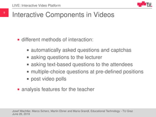 9
LIVE: Interactive Video Platform
Interactive Components in Videos
different methods of interaction:
automatically asked questions and captchas
asking questions to the lecturer
asking text-based questions to the attendees
multiple-choice questions at pre-deﬁned positions
post video polls
analysis features for the teacher
Josef Wachtler, Marco Scherz, Martin Ebner and Maria Grandl, Educational Technology - TU Graz
June 26, 2019
 