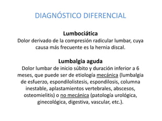 DIAGNÓSTICO DIFERENCIAL
Lumbociática
Dolor derivado de la compresión radicular lumbar, cuya
causa más frecuente es la hernia discal.
Lumbalgia aguda
Dolor lumbar de inicio súbito y duración inferior a 6
meses, que puede ser de etiología mecánica (lumbalgia
de esfuerzo, espondilolistesis, espondilosis, columna
inestable, aplastamientos vertebrales, abscesos,
osteomielitis) o no mecánica (patología urológica,
ginecológica, digestiva, vascular, etc.).
 