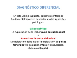 DIAGNÓSTICO DIFERENCIAL
En este último supuesto, debemos centrarnos
fundamentalmente en descartar las dos siguientes
patologías:
Cólico nefrítico
La exploración debe incluir puño percusión renal
+
Aneurisma de aorta abdominal
La exploración debe incluir la exploración de pulsos
femorales y la palpación (masa) y auscultación
abdominal (soplo).
 