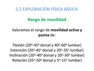 5.2 EXPLORACIÓN FÍSICA BÁSICA
Rango de movilidad
Valoramos el rango de movilidad activa y
pasiva de:
Flexión (20o-45o dorsal y 40o-60o lumbar)
Extensión (20o-45o dorsal y 20o-35o lumbar)
Inclinación (20o-40o dorsal y 20o-30o lumbar)
Rotación (35o-50o dorsal y 5o-15o lumbar)
 