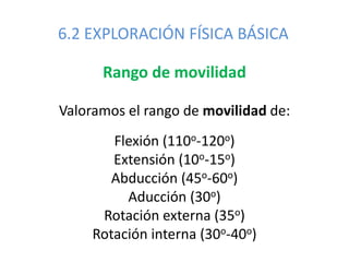 6.2 EXPLORACIÓN FÍSICA BÁSICA
Rango de movilidad
Valoramos el rango de movilidad de:
Flexión (110o-120o)
Extensión (10o-15o)
Abducción (45o-60o)
Aducción (30o)
Rotación externa (35o)
Rotación interna (30o-40o)
 