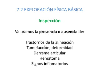 7.2 EXPLORACIÓN FÍSICA BÁSICA
Inspección
Valoramos la presencia o ausencia de:
Trastornos de la alineación
Tumefacción, deformidad
Derrame articular
Hematoma
Signos inflamatorios
 