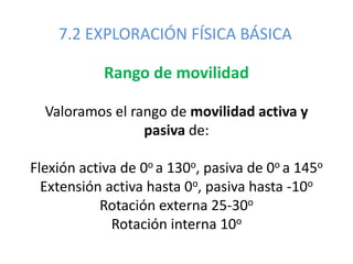 7.2 EXPLORACIÓN FÍSICA BÁSICA
Rango de movilidad
Valoramos el rango de movilidad activa y
pasiva de:
Flexión activa de 0o a 130o, pasiva de 0o a 145o
Extensión activa hasta 0o, pasiva hasta -10o
Rotación externa 25-30o
Rotación interna 10o
 