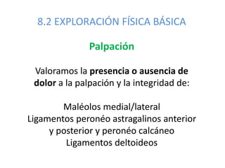 8.2 EXPLORACIÓN FÍSICA BÁSICA
Palpación
Valoramos la presencia o ausencia de
dolor a la palpación y la integridad de:
Maléolos medial/lateral
Ligamentos peronéo astragalinos anterior
y posterior y peronéo calcáneo
Ligamentos deltoideos
 