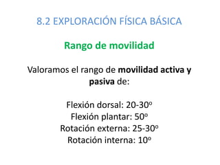 8.2 EXPLORACIÓN FÍSICA BÁSICA
Rango de movilidad
Valoramos el rango de movilidad activa y
pasiva de:
Flexión dorsal: 20-30o
Flexión plantar: 50o
Rotación externa: 25-30o
Rotación interna: 10o
 