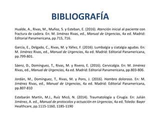BIBLIOGRAFÍA
Hualde, A., Rivas, M., Muñoz, S. y Esteban, E. (2016). Atención inicial al paciente con
fractura de cadera. En: M. Jiménez Rivas, ed., Manual de Urgencias, 4a ed. Madrid:
Editorial Panamericana, pp.715, 716.
García, E., Delgado, C., Rivas, M. y Yáñez, F. (2016). Lumbalgia y ciatalgia agudas. En:
M. Jiménez Rivas, ed., Manual de Urgencias, 4a ed. Madrid: Editorial Panamericana,
pp.799-801.
Sáenz, D., Domínguez, T., Rivas, M. y Rivero, E. (2016). Cervicalgia. En: M. Jiménez
Rivas, ed., Manual de Urgencias, 4a ed. Madrid: Editorial Panamericana, pp.803-806.
Jordán, M., Domínguez, T., Rivas, M. y Pons, J. (2016). Hombro doloroso. En: M.
Jiménez Rivas, ed., Manual de Urgencias, 4a ed. Madrid: Editorial Panamericana,
pp.807-810
Estebarán Martín, M.J., Ruíz Micó, N. (2014). Traumatología y Cirugía. En: Julián
Jiménez, A. ed., Manual de protocolos y actuación en Urgencias, 4a ed. Toledo: Bayer
Healthcare, pp.1115-1160, 1185-1190
 