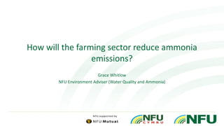 How will the farming sector reduce ammonia
emissions?
Grace Whitlow
NFU Environment Adviser (Water Quality and Ammonia)
 