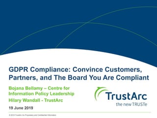 © 2019 TrustArc Inc Proprietary and Confidential Information
GDPR Compliance: Convince Customers,
Partners, and The Board You Are Compliant
Bojana Bellamy – Centre for
Information Policy Leadership
Hilary Wandall - TrustArc
19 June 2019
 