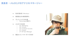 ● 松田 慎太郎 / @mattsun
● 横須賀生まれ横須賀育ち
● ブレインパッドでの仕事
○ Yahoo!Japan様のPJ
● メルカリでの仕事
○ US / Marketing
○ US / Growth
○ JP / Custome...