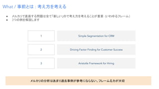 ● メルカリで直面する問題は全て「新しい」ので考え方を考えることが重要 (いわゆるフレーム)
● 3つの例を解説します
What / 事前とは : 考え方を考える
Simple Segmentation for CRM
Driving Factor Finding for Customer Success
Aristotle Framework for Hiring
メルカリの分析はあまり過去事例が参考にならない。フレームる力が大切
1
2
3
 