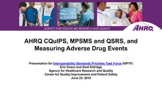 AHRQ CQuIPS, MPSMS and QSRS, and
Measuring Adverse Drug Events
Presentation for Interoperability Standards Priorities Task Force (ISPTF)
Erin Grace and Noel Eldridge
Agency for Healthcare Research and Quality
Center for Quality Improvement and Patient Safety
June 25, 2019
 