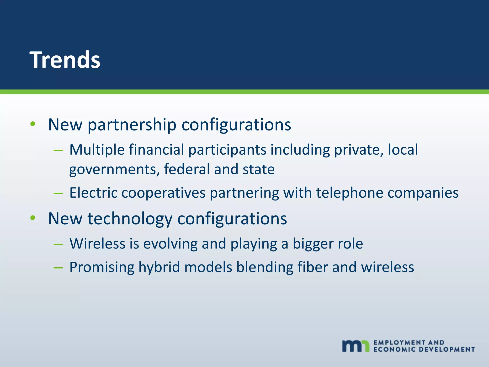 Trends
• New partnership configurations
– Multiple financial participants including private, local
governments, federal and state
– Electric cooperatives partnering with telephone companies
• New technology configurations
– Wireless is evolving and playing a bigger role
– Promising hybrid models blending fiber and wireless
 
