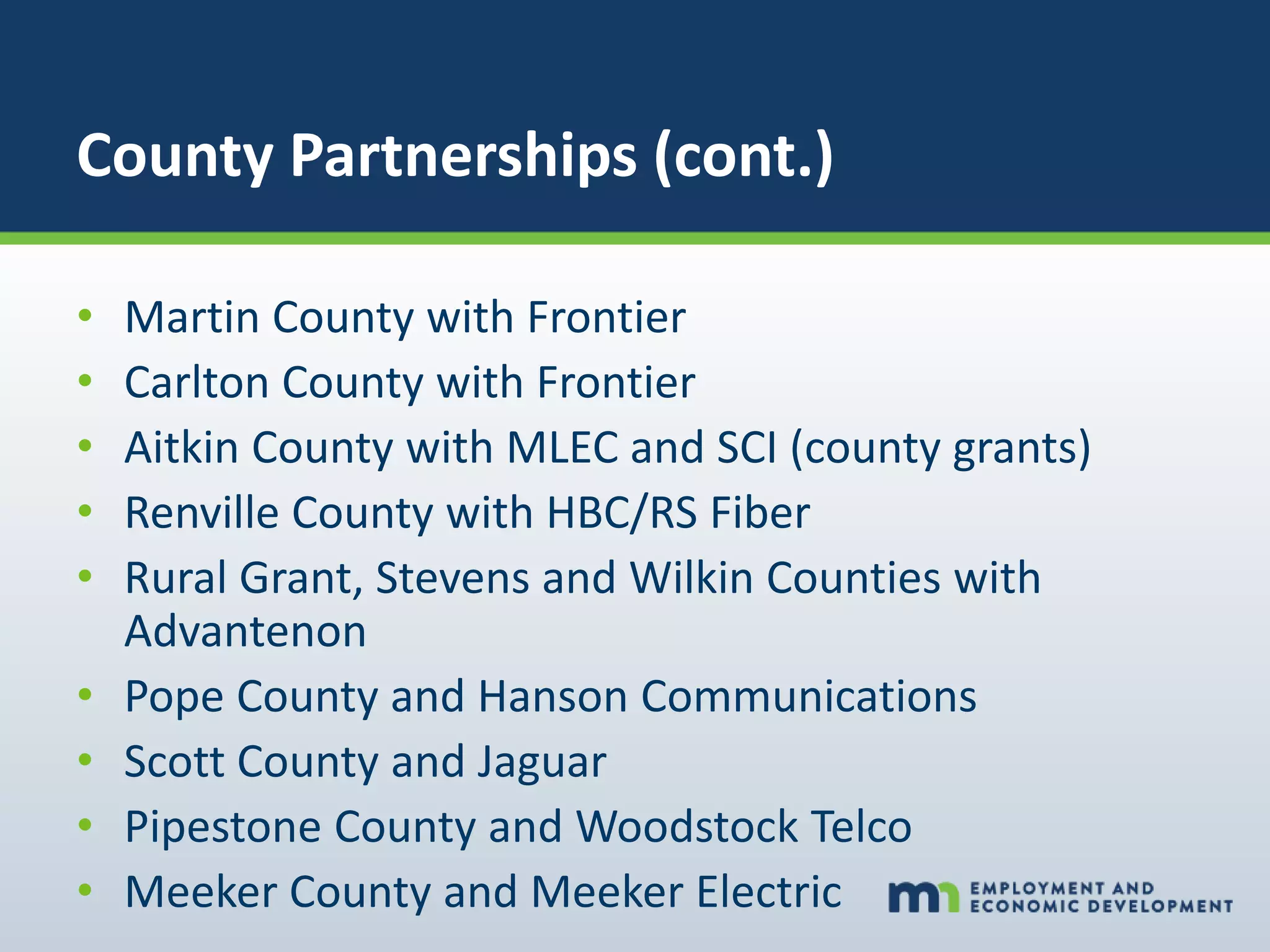 County Partnerships (cont.)
• Martin County with Frontier
• Carlton County with Frontier
• Aitkin County with MLEC and SCI (county grants)
• Renville County with HBC/RS Fiber
• Rural Grant, Stevens and Wilkin Counties with
Advantenon
• Pope County and Hanson Communications
• Scott County and Jaguar
• Pipestone County and Woodstock Telco
• Meeker County and Meeker Electric
 