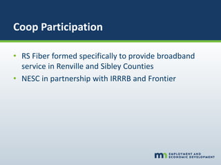 Coop Participation
• RS Fiber formed specifically to provide broadband
service in Renville and Sibley Counties
• NESC in partnership with IRRRB and Frontier
 