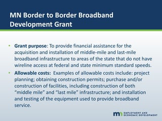 MN Border to Border Broadband
Development Grant
• Grant purpose: To provide financial assistance for the
acquisition and installation of middle-mile and last-mile
broadband infrastructure to areas of the state that do not have
wireline access at federal and state minimum standard speeds.
• Allowable costs: Examples of allowable costs include: project
planning; obtaining construction permits; purchase and/or
construction of facilities, including construction of both
“middle mile” and “last mile” infrastructure; and installation
and testing of the equipment used to provide broadband
service.
 