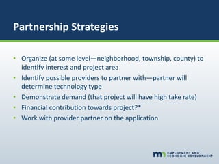 Partnership Strategies
• Organize (at some level—neighborhood, township, county) to
identify interest and project area
• Identify possible providers to partner with—partner will
determine technology type
• Demonstrate demand (that project will have high take rate)
• Financial contribution towards project?*
• Work with provider partner on the application
 