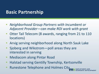 Basic Partnership
• Neighborhood Group Partners with Incumbent or
Adjacent Provider—can make ROI work with grant
• Otter Tail Telecom (8 awards, ranging from 21 to 110
locations)
• Arvig serving neighborhood along North Sauk Lake
• Sjoberg and Wikstrom—poll areas they are
interested in serving
• Mediacom along Pintar Road
• Halstad serving Gentilly Township, Kertsonville
• Runestone Telephone and Holmes City
 
