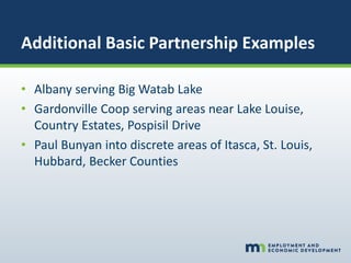 Additional Basic Partnership Examples
• Albany serving Big Watab Lake
• Gardonville Coop serving areas near Lake Louise,
Country Estates, Pospisil Drive
• Paul Bunyan into discrete areas of Itasca, St. Louis,
Hubbard, Becker Counties
 
