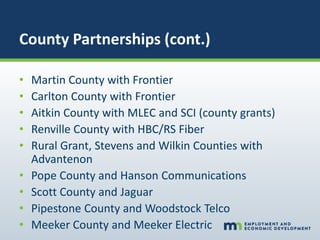 County Partnerships (cont.)
• Martin County with Frontier
• Carlton County with Frontier
• Aitkin County with MLEC and SCI (county grants)
• Renville County with HBC/RS Fiber
• Rural Grant, Stevens and Wilkin Counties with
Advantenon
• Pope County and Hanson Communications
• Scott County and Jaguar
• Pipestone County and Woodstock Telco
• Meeker County and Meeker Electric
 