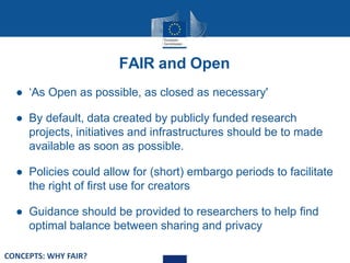 FAIR and Open
● ‘As Open as possible, as closed as necessary'
● By default, data created by publicly funded research
projects, initiatives and infrastructures should be to made
available as soon as possible.
● Policies could allow for (short) embargo periods to facilitate
the right of first use for creators
● Guidance should be provided to researchers to help find
optimal balance between sharing and privacy
CONCEPTS: WHY FAIR?
 