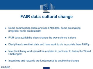 FAIR data: cultural change
● Some communities share and use FAIR data, some are making
progress, some are reluctant
● FAIR data availability does change the way science is done
● Disciplines know their data and have work to do to provide them FAIRly
● Interdisciplinary work should be enabled in particular to tackle the 'Grand
Challenges'
● Incentives and rewards are fundamental to enable the change
CULTURE
 
