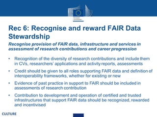 Rec 6: Recognise and reward FAIR Data
Stewardship
Recognise provision of FAIR data, infrastructure and services in
assessment of research contributions and career progression
• Recognition of the diversity of research contributions and include them
in CVs, researchers’ applications and activity reports, assessments
• Credit should be given to all roles supporting FAIR data and definition of
interoperability frameworks, whether for existing or new
• Evidence of past practice in support to FAIR should be included in
assessments of research contribution
• Contribution to development and operation of certified and trusted
infrastructures that support FAIR data should be recognized, rewarded
and incentivised
CULTURE
 