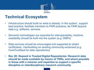 • Infrastructure should build on what is already ‘in the system’, support
best practice, facilitate transition to FAIR practices, be FAIR beyond
data e.g. software, services
• Semantic technologies are essential for interoperability; machine
readability should be built into the system (e.g. DMPs)
• Data services should be encouraged and supported to obtain
certification. Use/building on existing community-endorsed (e.g.
CoreTrustSeal for data repositories)
• Rec 20: Deposit in Trusted Digital Repositories: Research data
should be made available by means of TDRs, and where possible
in those with a mission and expertise to support a specific
discipline or interdisciplinary research community
Technical Ecosystem
 