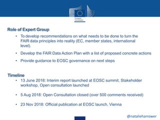 Role of Expert Group
• To develop recommendations on what needs to be done to turn the
FAIR data principles into reality (EC, member states, international
level).
• Develop the FAIR Data Action Plan with a list of proposed concrete actions
• Provide guidance to EOSC governance on next steps
Timeline
• 13 June 2018: Interim report launched at EOSC summit, Stakeholder
workshop, Open consultation launched
• 5 Aug 2018: Open Consultation closed (over 500 comments received)
• 23 Nov 2018: Official publication at EOSC launch, Vienna
@natalieharrower
 