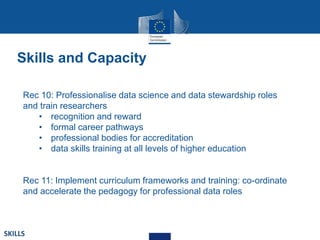 Rec 10: Professionalise data science and data stewardship roles
and train researchers
• recognition and reward
• formal career pathways
• professional bodies for accreditation
• data skills training at all levels of higher education
Rec 11: Implement curriculum frameworks and training: co-ordinate
and accelerate the pedagogy for professional data roles
SKILLS
Skills and Capacity
 