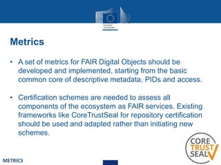 Metrics
• A set of metrics for FAIR Digital Objects should be
developed and implemented, starting from the basic
common core of descriptive metadata, PIDs and access.
• Certification schemes are needed to assess all
components of the ecosystem as FAIR services. Existing
frameworks like CoreTrustSeal for repository certification
should be used and adapted rather than initiating new
schemes.
METRICS
 