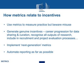 How metrics relate to incentives
• Use metrics to measure practice but beware misuse
• Generate genuine incentives – career progression for data
sharing & curation, recognise all outputs of research,
include in recruitment and project evaluation processes…
• Implement ‘next-generation’ metrics
• Automate reporting as far as possible
METRICS
 