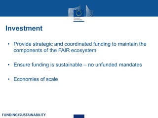 Investment
• Provide strategic and coordinated funding to maintain the
components of the FAIR ecosystem
• Ensure funding is sustainable – no unfunded mandates
• Economies of scale
FUNDING/SUSTAINABILITY
 