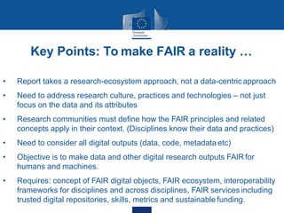 Key Points: To make FAIR a reality …
• Report takes a research-ecosystem approach, not a data-centric approach
• Need to address research culture, practices and technologies – not just
focus on the data and its attributes
• Research communities must define how the FAIR principles and related
concepts apply in their context. (Disciplines know their data and practices)
• Need to consider all digital outputs (data, code, metadata etc)
• Objective is to make data and other digital research outputs FAIR for
humans and machines.
• Requires: concept of FAIR digital objects, FAIR ecosystem, interoperability
frameworks for disciplines and across disciplines, FAIR services including
trusted digital repositories, skills, metrics and sustainable funding.
 