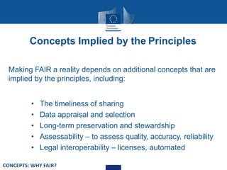 Concepts Implied by the Principles
Making FAIR a reality depends on additional concepts that are
implied by the principles, including:
• The timeliness of sharing
• Data appraisal and selection
• Long-term preservation and stewardship
• Assessability – to assess quality, accuracy, reliability
• Legal interoperability – licenses, automated
CONCEPTS: WHY FAIR?
 
