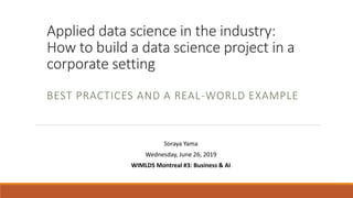 Applied data science in the industry:
How to build a data science project in a
corporate setting
BEST PRACTICES AND A REAL-WORLD EXAMPLE
Soraya Yama
Wednesday, June 26, 2019
WIMLDS Montreal #3: Business & AI
 
