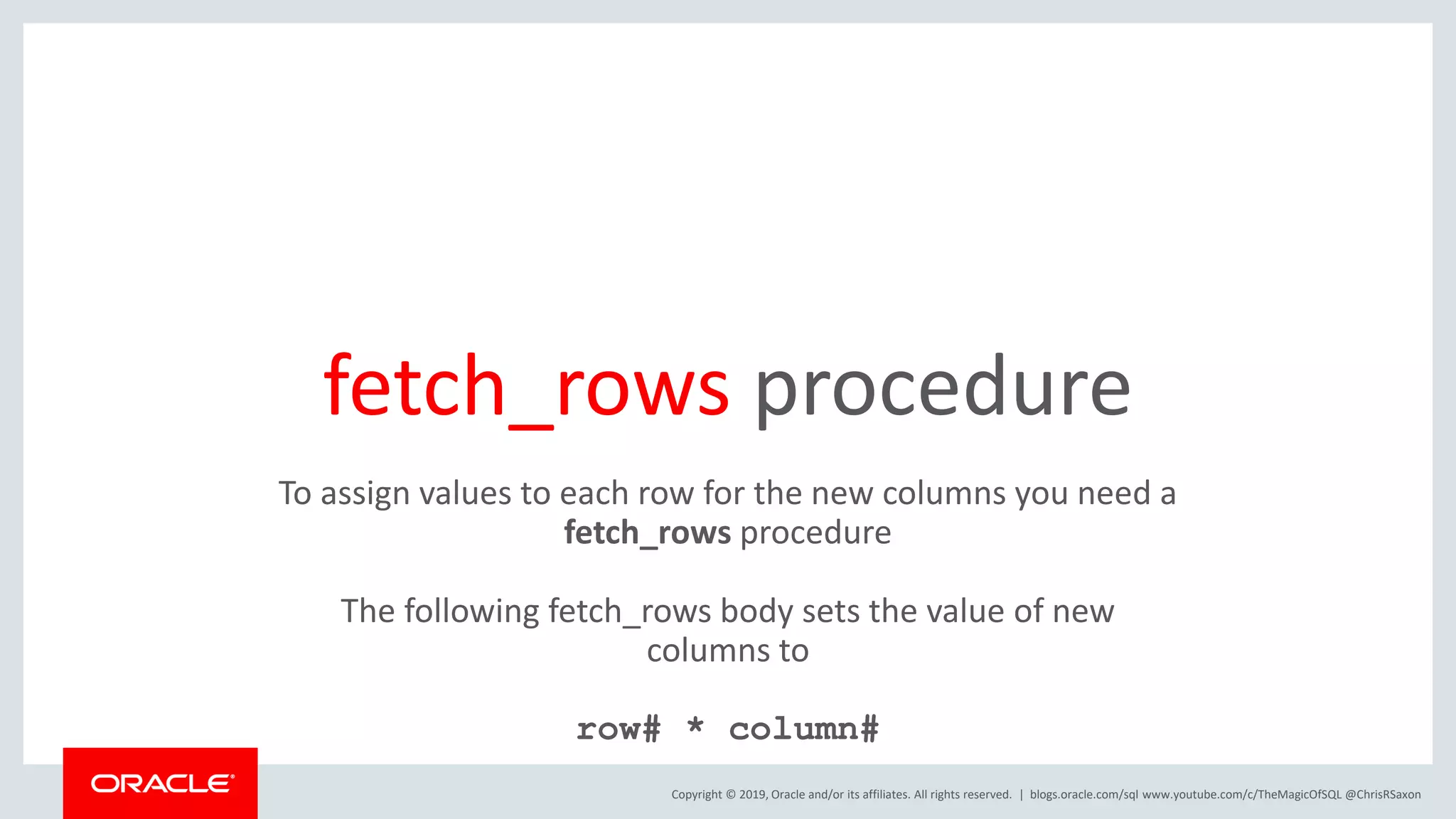 Copyright © 2019, Oracle and/or its affiliates. All rights reserved. | fetch_rows procedure blogs.oracle.com/sql www.youtube.com/c/TheMagicOfSQL @ChrisRSaxon To assign values to each row for the new columns you need a fetch_rows procedure The following fetch_rows body sets the value of new columns to row# * column# 