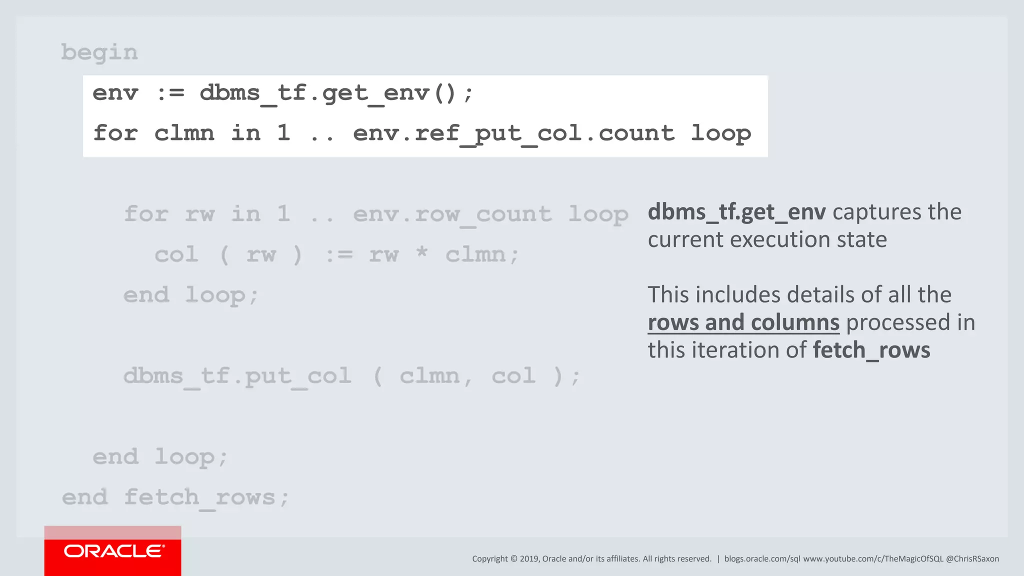 Copyright © 2019, Oracle and/or its affiliates. All rights reserved. | begin env := dbms_tf.get_env(); for clmn in 1 .. env.ref_put_col.count loop for rw in 1 .. env.row_count loop col ( rw ) := rw * clmn; end loop; dbms_tf.put_col ( clmn, col ); end loop; end fetch_rows; blogs.oracle.com/sql www.youtube.com/c/TheMagicOfSQL @ChrisRSaxon dbms_tf.get_env captures the current execution state This includes details of all the rows and columns processed in this iteration of fetch_rows 