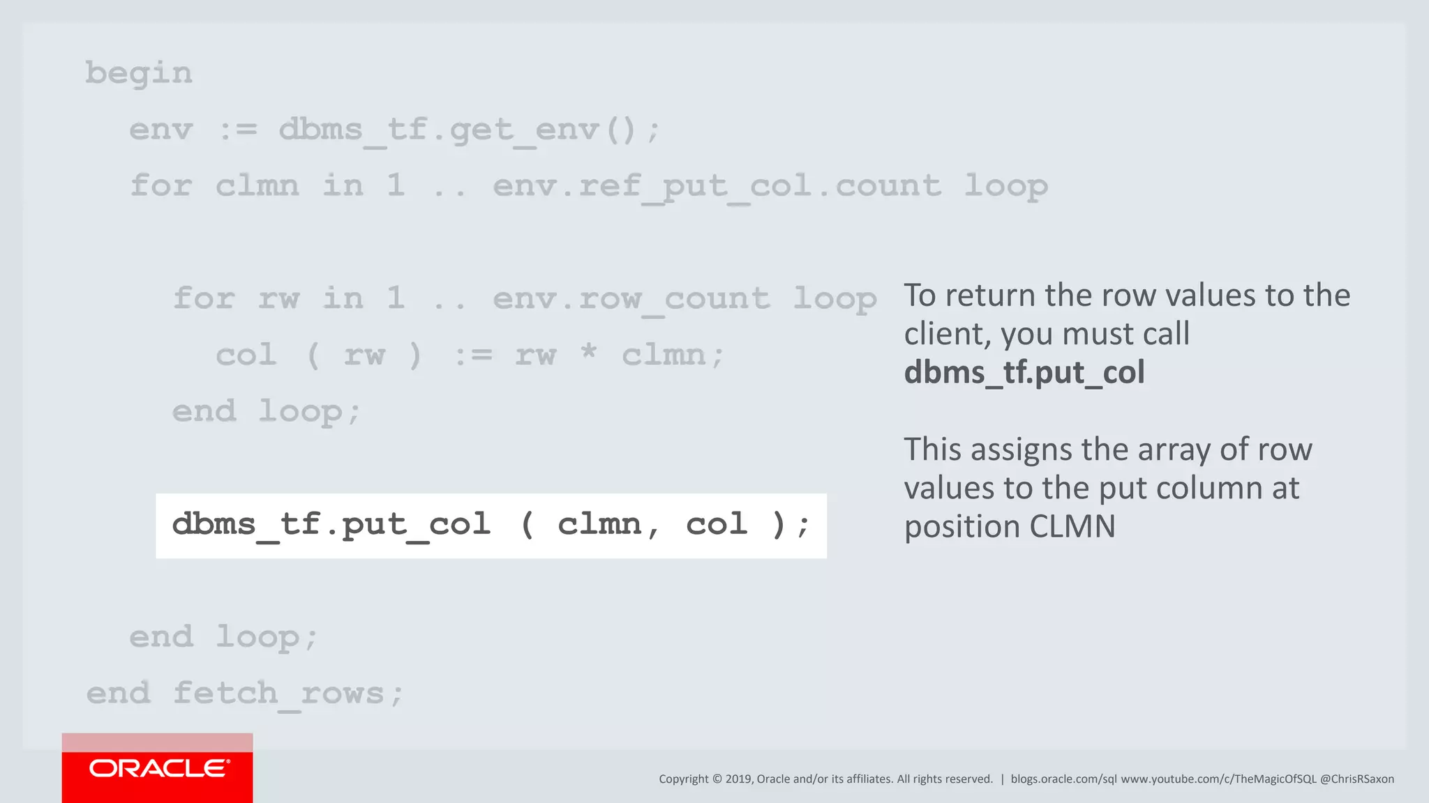 Copyright © 2019, Oracle and/or its affiliates. All rights reserved. | begin env := dbms_tf.get_env(); for clmn in 1 .. env.ref_put_col.count loop for rw in 1 .. env.row_count loop col ( rw ) := rw * clmn; end loop; dbms_tf.put_col ( clmn, col ); end loop; end fetch_rows; blogs.oracle.com/sql www.youtube.com/c/TheMagicOfSQL @ChrisRSaxon To return the row values to the client, you must call dbms_tf.put_col This assigns the array of row values to the put column at position CLMN 