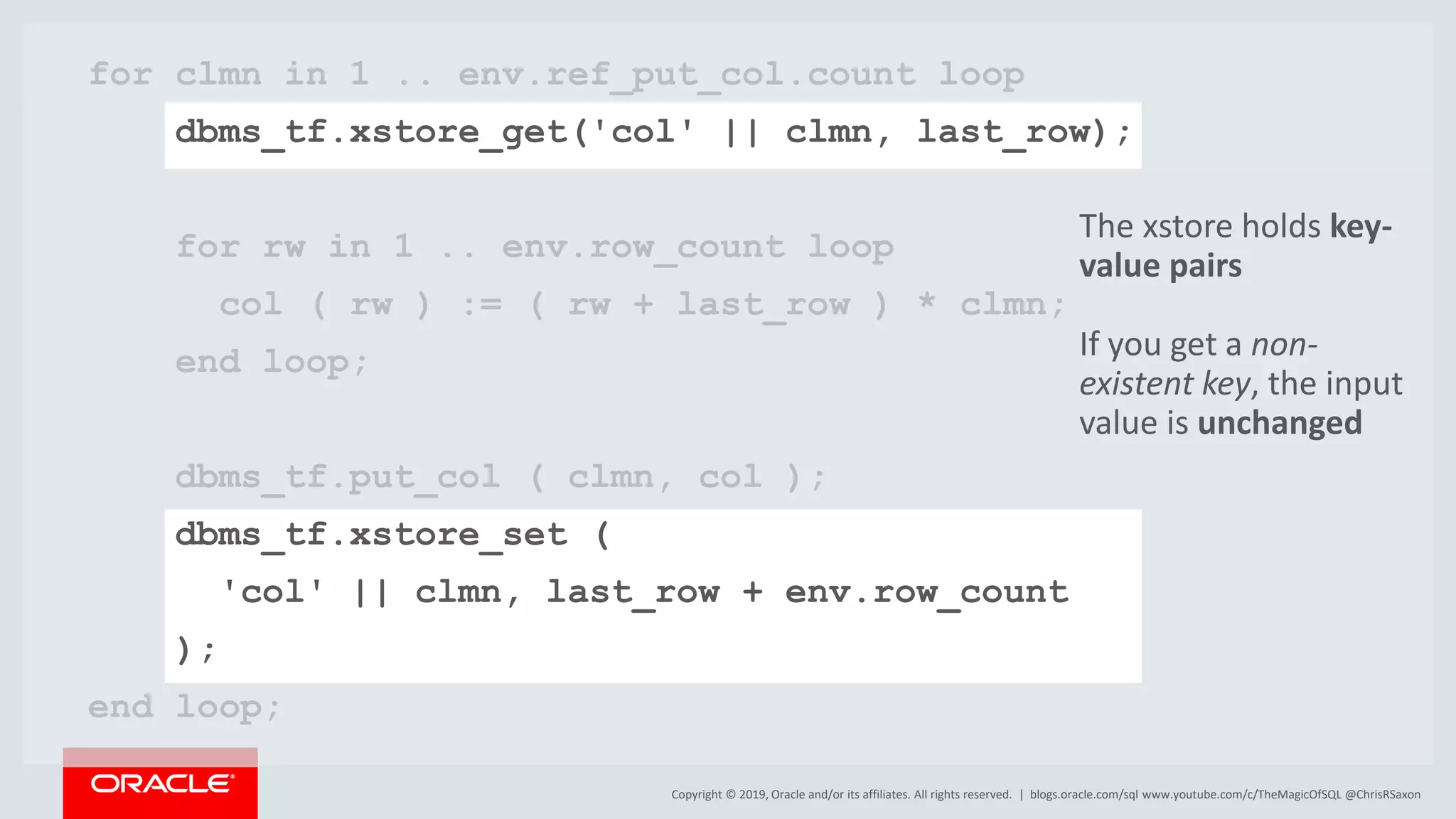 Copyright © 2019, Oracle and/or its affiliates. All rights reserved. | for clmn in 1 .. env.ref_put_col.count loop dbms_tf.xstore_get('col' || clmn, last_row); for rw in 1 .. env.row_count loop col ( rw ) := ( rw + last_row ) * clmn; end loop; dbms_tf.put_col ( clmn, col ); dbms_tf.xstore_set ( 'col' || clmn, last_row + env.row_count ); end loop; blogs.oracle.com/sql www.youtube.com/c/TheMagicOfSQL @ChrisRSaxon The xstore holds key- value pairs If you get a non- existent key, the input value is unchanged 