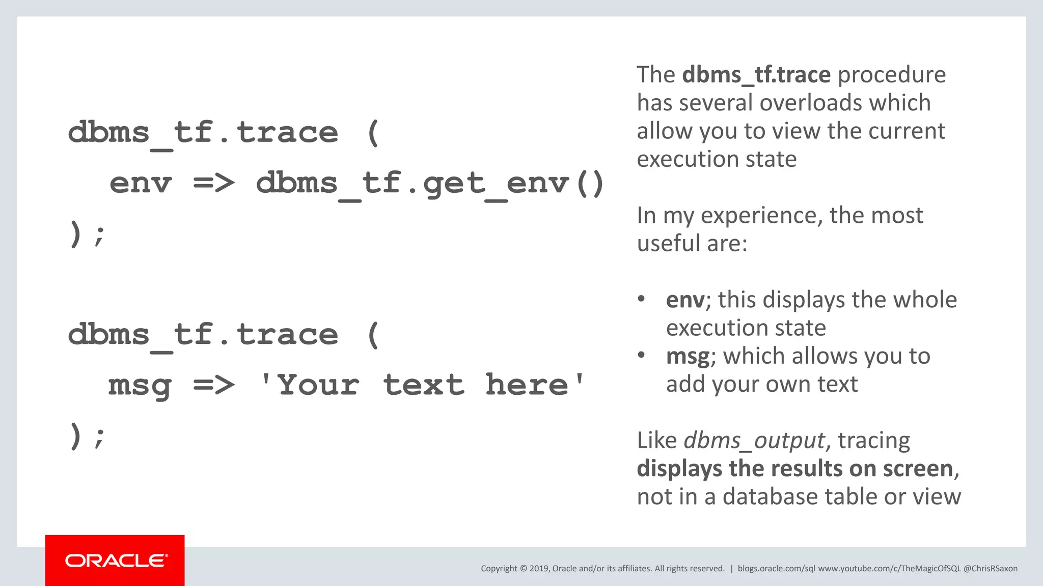 Copyright © 2019, Oracle and/or its affiliates. All rights reserved. | dbms_tf.trace ( env => dbms_tf.get_env() ); dbms_tf.trace ( msg => 'Your text here' ); blogs.oracle.com/sql www.youtube.com/c/TheMagicOfSQL @ChrisRSaxon The dbms_tf.trace procedure has several overloads which allow you to view the current execution state In my experience, the most useful are: • env; this displays the whole execution state • msg; which allows you to add your own text Like dbms_output, tracing displays the results on screen, not in a database table or view 