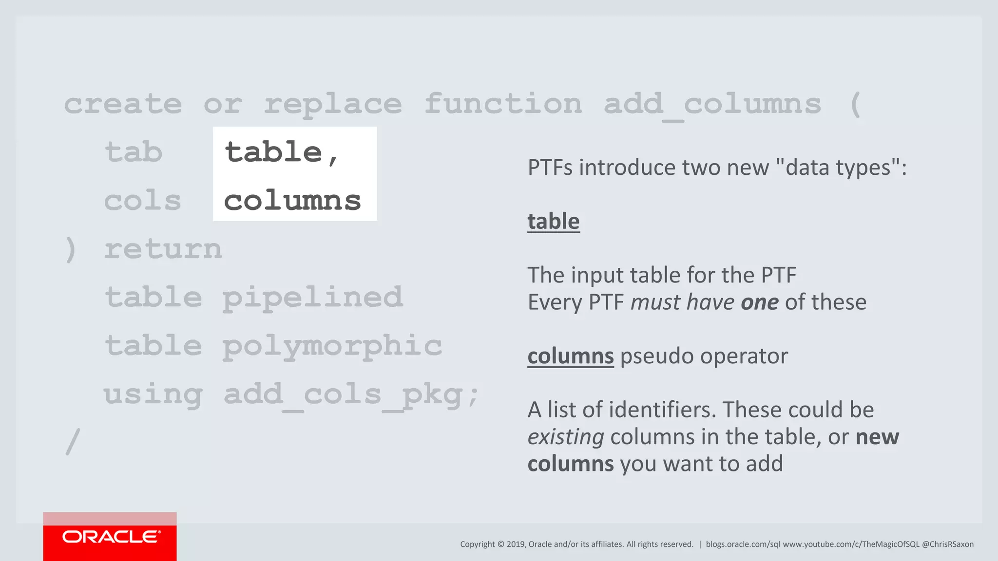 Copyright © 2019, Oracle and/or its affiliates. All rights reserved. | blogs.oracle.com/sql www.youtube.com/c/TheMagicOfSQL @ChrisRSaxon create or replace function add_columns ( tab table, cols columns ) return table pipelined table polymorphic using add_cols_pkg; / PTFs introduce two new "data types": table The input table for the PTF Every PTF must have one of these columns pseudo operator A list of identifiers. These could be existing columns in the table, or new columns you want to add 