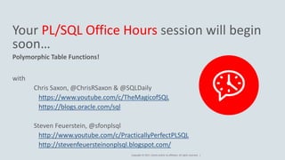 Copyright © 2017, Oracle and/or its affiliates. All rights reserved. |
Your PL/SQL Office Hours session will begin
soon…
Polymorphic Table Functions!
with
Chris Saxon, @ChrisRSaxon & @SQLDaily
https://www.youtube.com/c/TheMagicofSQL
https://blogs.oracle.com/sql
Steven Feuerstein, @sfonplsql
http://www.youtube.com/c/PracticallyPerfectPLSQL
http://stevenfeuersteinonplsql.blogspot.com/
 