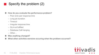 Specify the problem (2)
How do you evaluate the performance problem?
– Poor end-user response time
– Long job duration
– Timeout
– Irregular response time
– SLA not fullfiled
– Database Call hanging
– Other ..
Was anything changed?
What other activities were/are occuring when the problem occurred?
Checklist: Performance Issues
10 17.05.2022
 