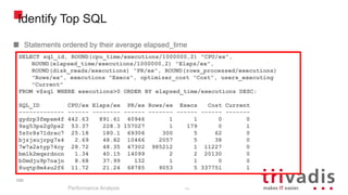 100
Identify Top SQL
Statements ordered by their average elapsed_time
Performance Analysis
100
SELECT sql_id, ROUND(cpu_time/executions/1000000,2) "CPU/ex",
ROUND(elapsed_time/executions/1000000,2) "Elaps/ex",
ROUND(disk_reads/executions) "PR/ex", ROUND(rows_processed/executions)
"Rows/ex", executions "Execs", optimizer_cost "Cost", users_executing
"Current"
FROM v$sql WHERE executions>0 ORDER BY elapsed_time/executions DESC;
SQL_ID CPU/ex Elaps/ex PR/ex Rows/ex Execs Cost Current
------------- ------ -------- ------ ------- ------ ------ -------
gydrp3fmpsm4f 442.63 891.61 40946 1 1 0 0
9sg53ps2g0ps2 53.37 228.3 157027 1 179 0 1
5z0r8s71drxc7 25.18 180.1 69306 300 5 62 0
bjzjsujrpg7s4 2.69 48.82 10466 2057 5 38 0
7w7a2atyp74cy 28.72 48.35 47302 985212 1 11227 0
bm1k2mqxrdncn 1.34 40.15 14099 2 2 20130 0
b0mdju9p7najn 8.68 37.99 132 1 1 0 0
8uqtp9m4su2f6 11.72 21.24 68785 9053 5 337751 1
 