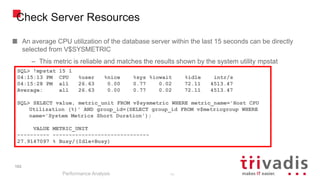 102
Check Server Resources
An average CPU utilization of the database server within the last 15 seconds can be directly
selected from V$SYSMETRIC
– This metric is reliable and matches the results shown by the system utility mpstat
Performance Analysis
102
SQL> !mpstat 15 1
04:15:13 PM CPU %user %nice %sys %iowait %idle intr/s
04:15:28 PM all 26.63 0.00 0.77 0.02 72.11 4513.47
Average: all 26.63 0.00 0.77 0.02 72.11 4513.47
SQL> SELECT value, metric_unit FROM v$sysmetric WHERE metric_name='Host CPU
Utilization (%)' AND group_id=(SELECT group_id FROM v$metricgroup WHERE
name='System Metrics Short Duration');
VALUE METRIC_UNIT
---------- ------------------------------
27.9147097 % Busy/(Idle+Busy)
 