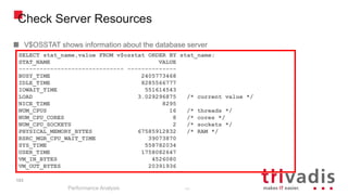 103
Check Server Resources
V$OSSTAT shows information about the database server
Performance Analysis
103
SELECT stat_name,value FROM v$osstat ORDER BY stat_name;
STAT_NAME VALUE
------------------------------ --------------
BUSY_TIME 2405773468
IDLE_TIME 8285566777
IOWAIT_TIME 551614543
LOAD 3.029296875 /* current value */
NICE_TIME 8295
NUM_CPUS 16 /* threads */
NUM_CPU_CORES 8 /* cores */
NUM_CPU_SOCKETS 2 /* sockets */
PHYSICAL_MEMORY_BYTES 67585912832 /* RAM */
RSRC_MGR_CPU_WAIT_TIME 39073870
SYS_TIME 558782034
USER_TIME 1758082647
VM_IN_BYTES 4526080
VM_OUT_BYTES 20391936
 