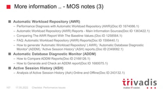 More information .. - MOS notes (3)
Automatic Workload Repository (AWR)
– Performance Diagnosis with Automatic Workload Repository (AWR)(Doc ID 1674086.1)
– Automatic Workload Repository (AWR) Reports - Main Information Sources(Doc ID 1363422.1)
– Comparing The AWR Report With The Baseline Values.(Doc ID 1258564.1)
– FAQ: Automatic Workload Repository (AWR) Reports(Doc ID 1599440.1)
– How to generate 'Automatic Workload Repository' ( AWR), 'Automatic Database Diagnostic
Monitor' (ADDM), 'Active Session History' (ASH) reports.(Doc ID 2349082.1)
Automatic Database Diagnostic Monitor (ADDM)
– How to Compare ADDM Reports(Doc ID 2168126.1)
– How to Generate and Check an ADDM report(Doc ID 1680075.1)
Active Session History (ASH)
– Analysis of Active Session History (Ash) Online and Offline(Doc ID 243132.1)
Checklist: Performance Issues
107 17.05.2022
 